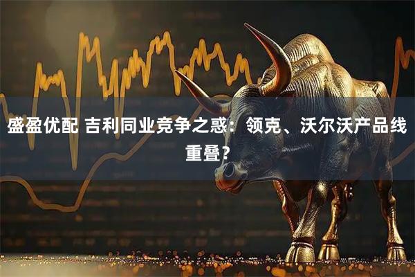 盛盈优配 吉利同业竞争之惑：领克、沃尔沃产品线重叠？