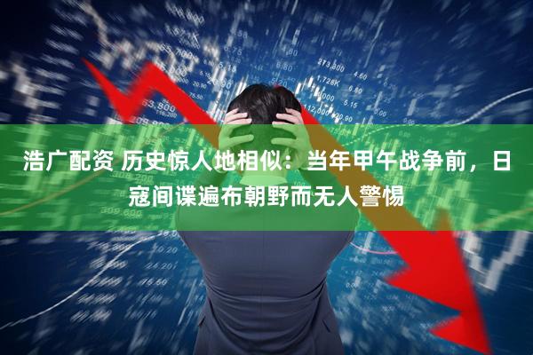 浩广配资 历史惊人地相似：当年甲午战争前，日寇间谍遍布朝野而无人警惕