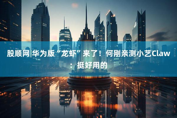 股顺网 华为版“龙虾”来了！何刚亲测小艺Claw：挺好用的