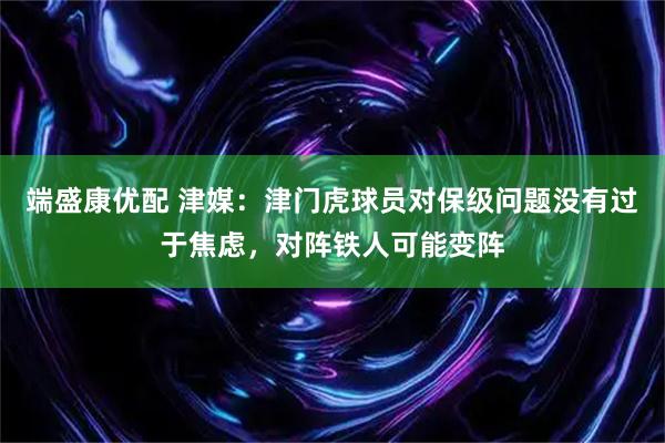 端盛康优配 津媒：津门虎球员对保级问题没有过于焦虑，对阵铁人可能变阵