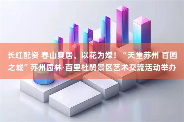 长红配资 春山爽居、以花为媒！“天堂苏州 百园之城”苏州园林·百里杜鹃景区艺术交流活动举办