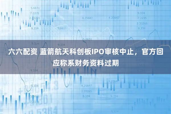 六六配资 蓝箭航天科创板IPO审核中止，官方回应称系财务资料过期