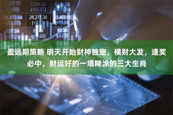 盈远期策略 明天开始财神独宠，横财大发，逢奖必中，财运好的一塌糊涂的三大生肖