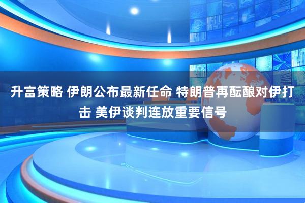 升富策略 伊朗公布最新任命 特朗普再酝酿对伊打击 美伊谈判连放重要信号