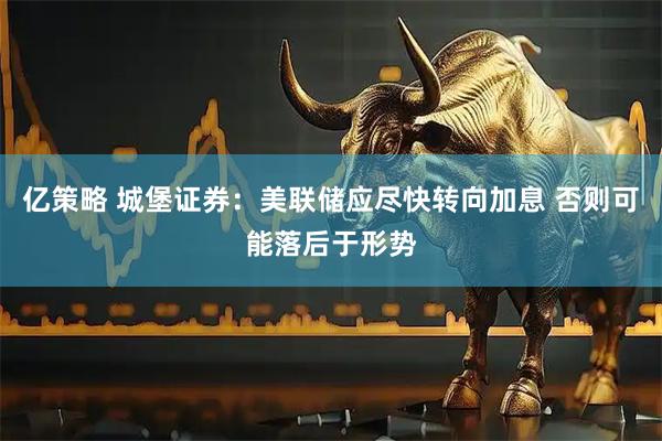 亿策略 城堡证券：美联储应尽快转向加息 否则可能落后于形势