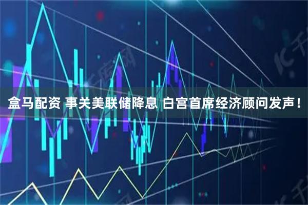盒马配资 事关美联储降息 白宫首席经济顾问发声！