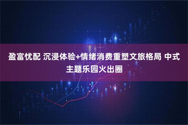 盈富忧配 沉浸体验+情绪消费重塑文旅格局 中式主题乐园火出圈