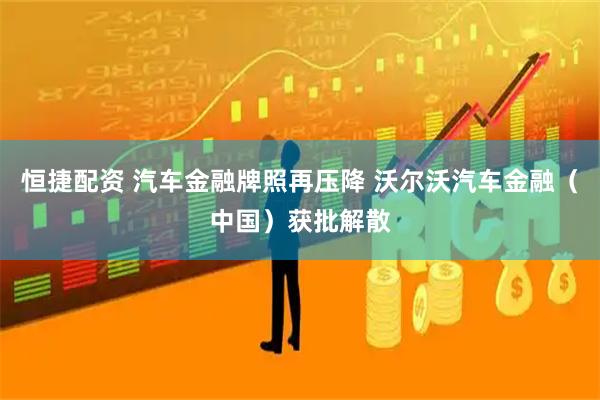 恒捷配资 汽车金融牌照再压降 沃尔沃汽车金融（中国）获批解散