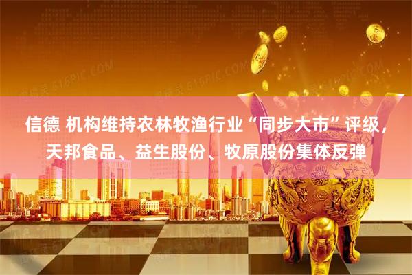 信德 机构维持农林牧渔行业“同步大市”评级，天邦食品、益生股份、牧原股份集体反弹