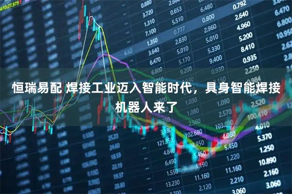 恒瑞易配 焊接工业迈入智能时代，具身智能焊接机器人来了