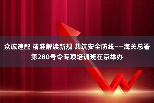 众诚速配 精准解读新规 共筑安全防线——海关总署第280号令专项培训班在京举办