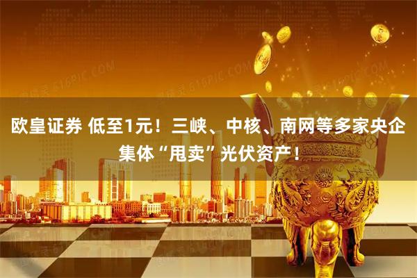 欧皇证券 低至1元！三峡、中核、南网等多家央企集体“甩卖”光伏资产！