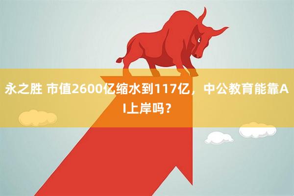 永之胜 市值2600亿缩水到117亿，中公教育能靠AI上岸吗？