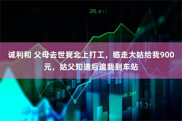 诚利和 父母去世我北上打工，临走大姑给我900元，姑父知道后追我到车站