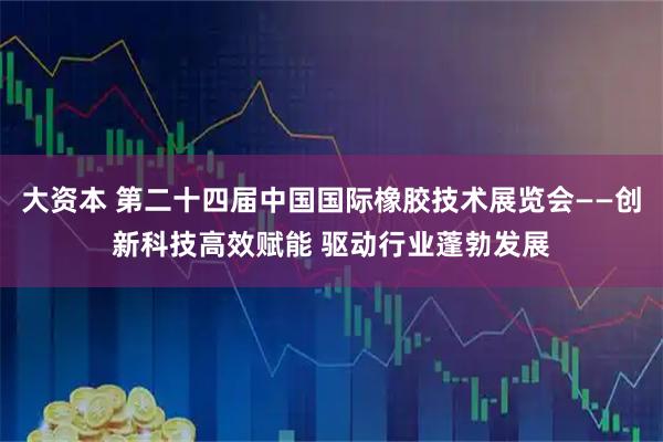 大资本 第二十四届中国国际橡胶技术展览会——创新科技高效赋能 驱动行业蓬勃发展